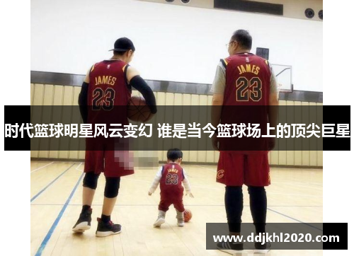时代篮球明星风云变幻 谁是当今篮球场上的顶尖巨星