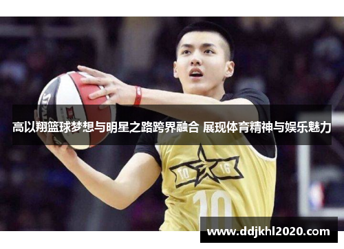 高以翔篮球梦想与明星之路跨界融合 展现体育精神与娱乐魅力